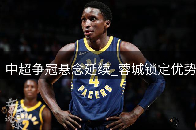 中超争冠悬念延续 蓉城锁定优势 保级大战白热化