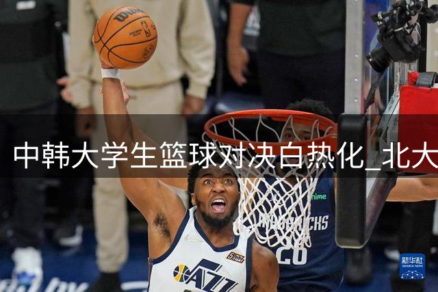 中韩大学生篮球对决白热化 北大昂萨尔关键三分迫近比分