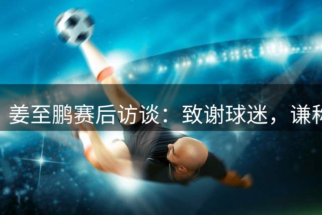 姜至鹏赛后访谈：致谢球迷，谦称绝杀源于运气
