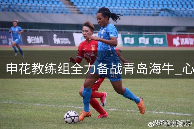 申花教练组全力备战青岛海牛 心理重建成关键课题