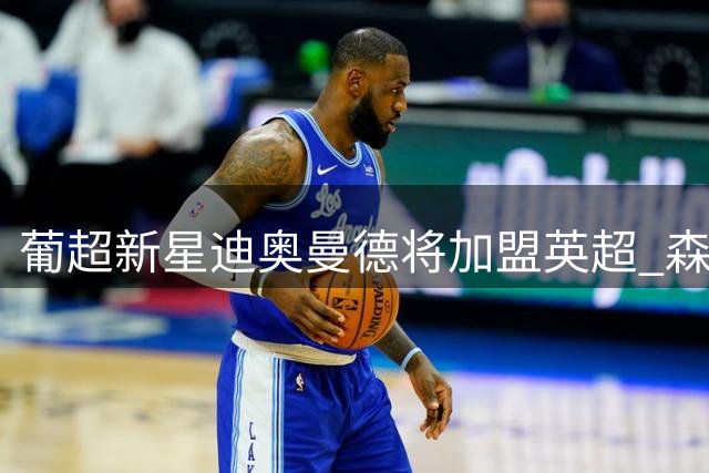 葡超新星迪奥曼德将加盟英超 森林队豪掷4000万欧锁定未来防线核心