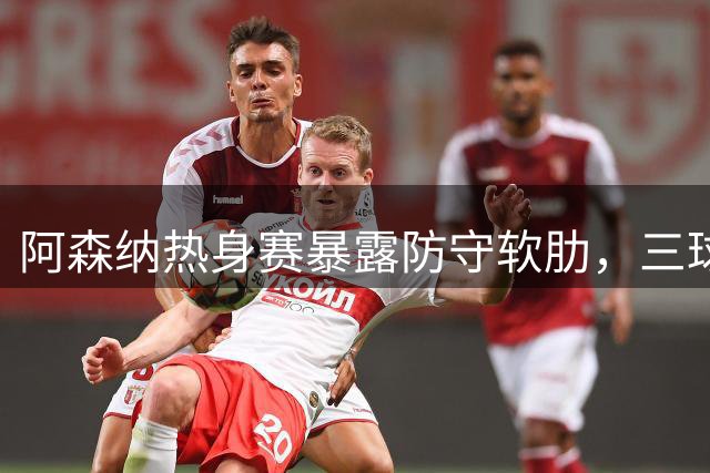 阿森纳热身赛暴露防守软肋，三球惨败贝蒂斯